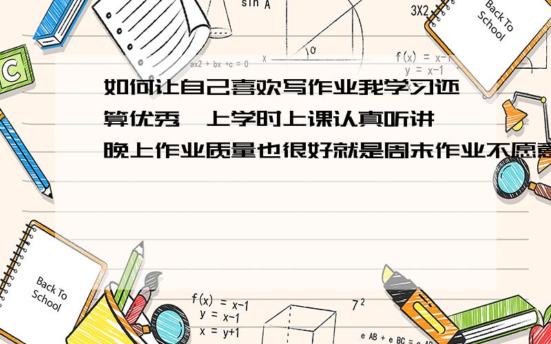 如何让自己喜欢写作业我学习还算优秀,上学时上课认真听讲,晚上作业质量也很好就是周末作业不愿意写,主要是我觉得周末作业很没劲,不是我不爱学习,就是觉得不如自学好.而没写完作业时