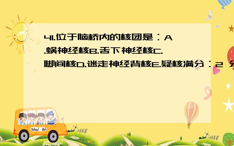 41.位于脑桥内的核团是：A.蜗神经核B.舌下神经核C.脚间核D.迷走神经背核E.疑核满分：2 分42.肾蒂内的主要结构的排列关系,从前向后依次为：A.肾动脉、肾静脉、肾盂B.肾静脉、肾动脉、肾盂C.