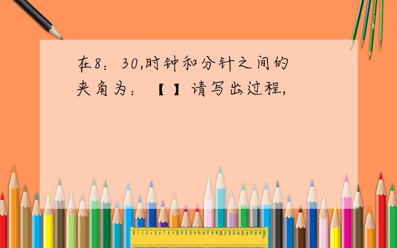 在8：30,时钟和分针之间的夹角为：【 】请写出过程,