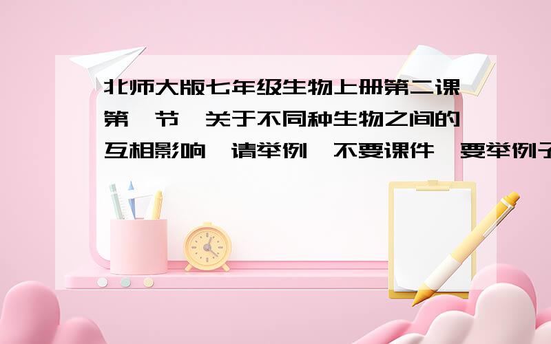 北师大版七年级生物上册第二课第一节,关于不同种生物之间的互相影响,请举例,不要课件,要举例子的,我怎么找也找不到,请知道的告诉我,