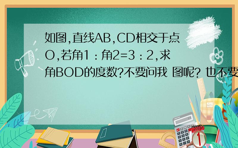 如图,直线AB,CD相交于点O,若角1：角2=3：2,求角BOD的度数?不要问我 图呢? 也不要说什么分成几份 .我要因为,所以式的.我就是不知道该怎么写格式 答案已知道.急！！！！！！！！