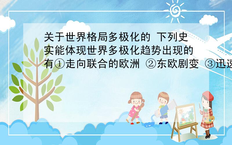 关于世界格局多极化的 下列史实能体现世界多极化趋势出现的有①走向联合的欧洲 ②东欧剧变 ③迅速崛起的经济大国日本 ④不结盟运动兴起和中国振兴一三四 走向联合的欧洲体现的不就