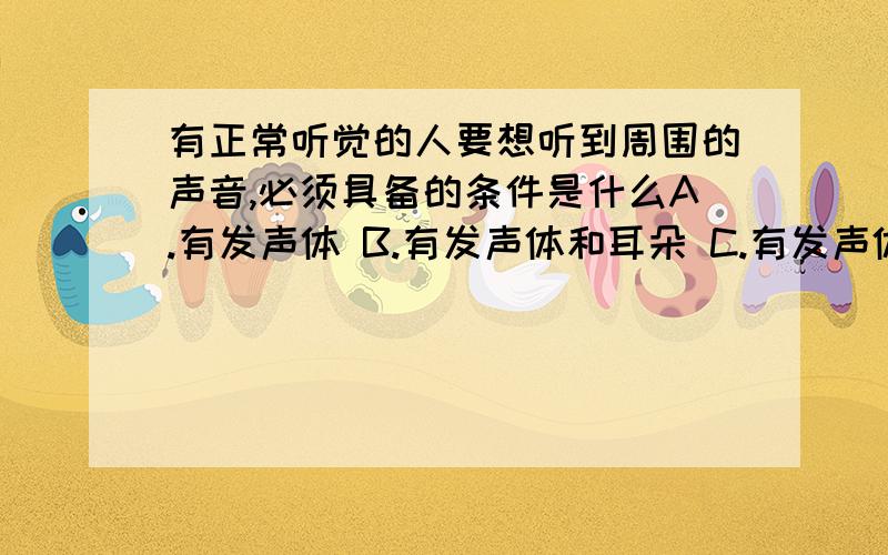 有正常听觉的人要想听到周围的声音,必须具备的条件是什么A.有发声体 B.有发声体和耳朵 C.有发声体，介质 D.有发声体，介质，耳朵 选C 还是选择D