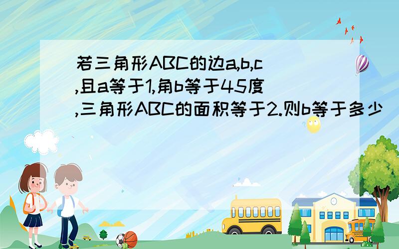 若三角形ABC的边a,b,c,且a等于1,角b等于45度,三角形ABC的面积等于2.则b等于多少