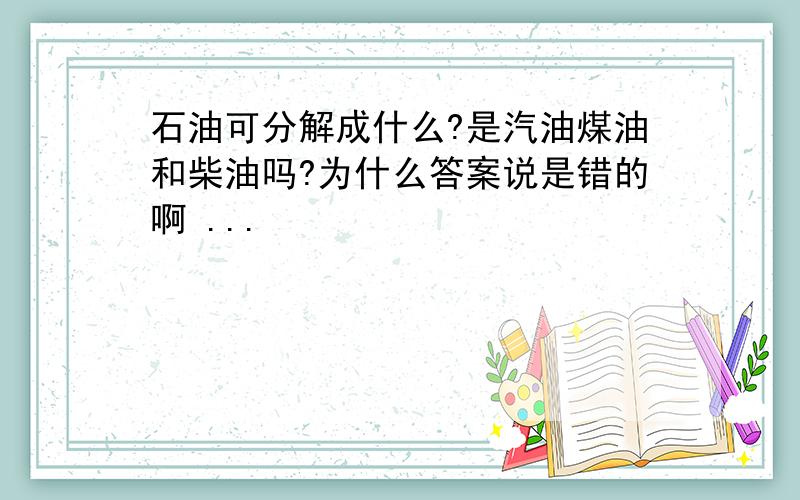 石油可分解成什么?是汽油煤油和柴油吗?为什么答案说是错的啊 ...