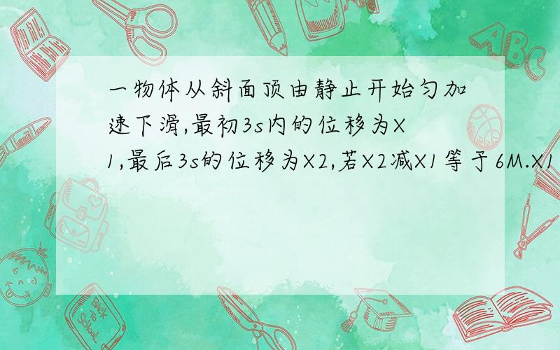 一物体从斜面顶由静止开始匀加速下滑,最初3s内的位移为X1,最后3s的位移为X2,若X2减X1等于6M.X1比X2等