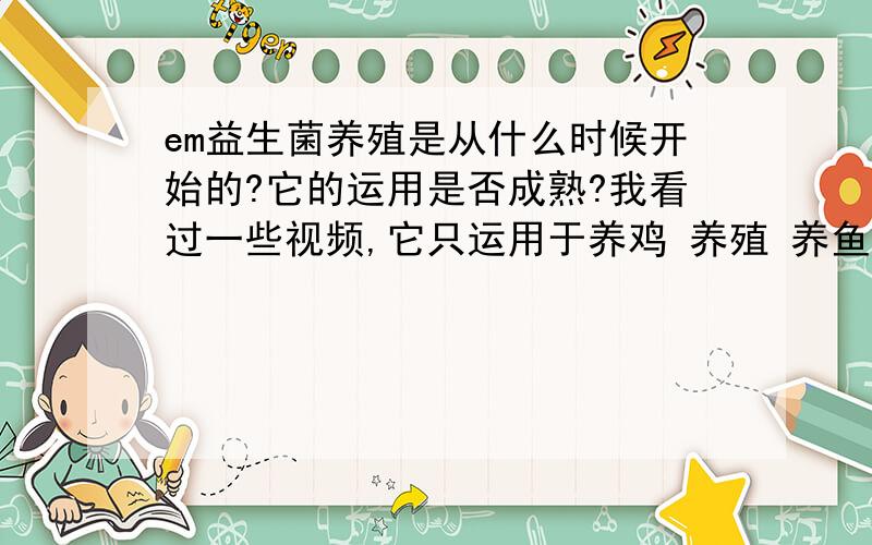 em益生菌养殖是从什么时候开始的?它的运用是否成熟?我看过一些视频,它只运用于养鸡 养殖 养鱼.那它还有什么用途么?