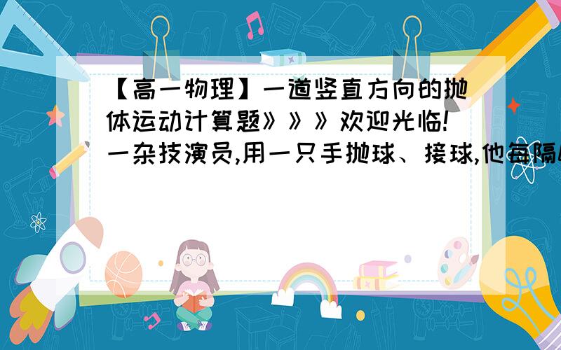 【高一物理】一道竖直方向的抛体运动计算题》》》欢迎光临!一杂技演员,用一只手抛球、接球,他每隔0.40s抛出一球,接到球便立即把求抛出,已知除正在抛、接球的时刻外,空中总有四个求,将