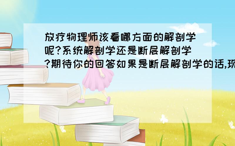 放疗物理师该看哪方面的解剖学呢?系统解剖学还是断层解剖学?期待你的回答如果是断层解剖学的话,现在最新的版本是第几版呢?我想去医院从事放疗物理师或者技师的工作,想问下有好的建