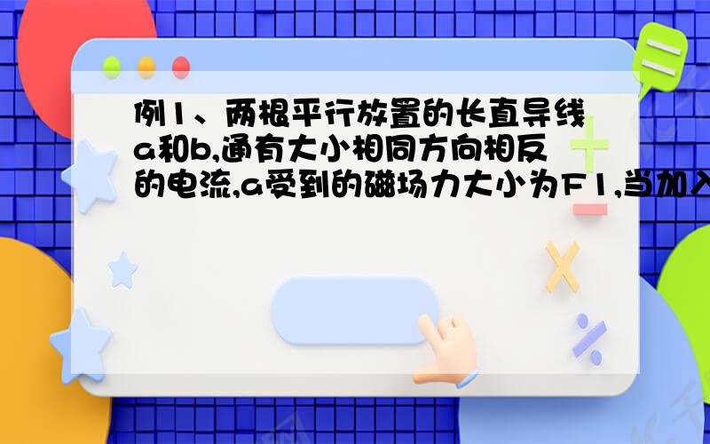 例1、两根平行放置的长直导线a和b,通有大小相同方向相反的电流,a受到的磁场力大小为F1,当加入一与导线所在平面垂直的匀强磁场后,a受到的磁场力大小为F2,则此时b受到的磁场力大小为（ ）