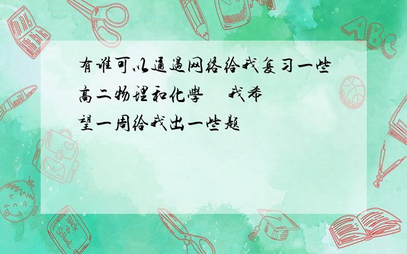 有谁可以通过网络给我复习一些高二物理和化学     我希望一周给我出一些题