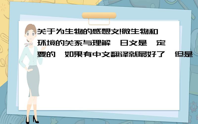 关于为生物的感想文!微生物和环境的关系与理解,日文是一定要的,如果有中文翻译就最好了,但是一定不要用翻译器翻译,那些的语法都不好!