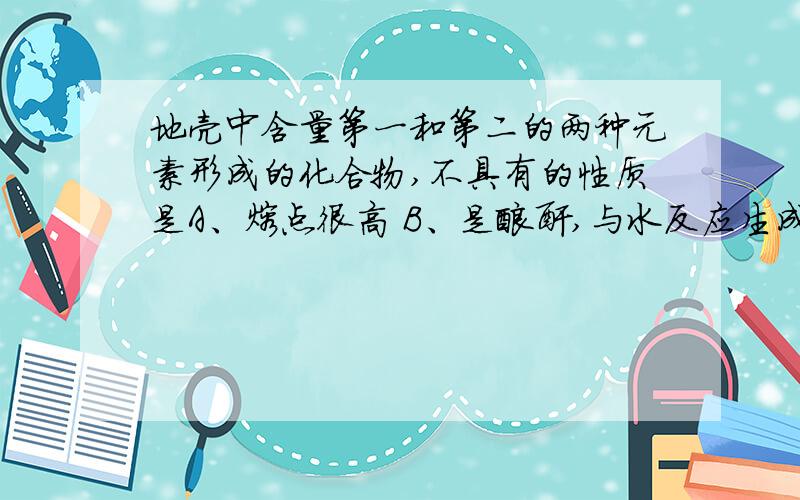 地壳中含量第一和第二的两种元素形成的化合物,不具有的性质是A、熔点很高 B、是酸酐,与水反应生成对应的酸 C、可与石灰反应 D、与碳在高温下反应可制取两元素中的一种单质.