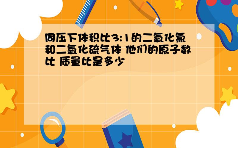 同压下体积比3:1的二氧化氯和二氧化硫气体 他们的原子数比 质量比是多少