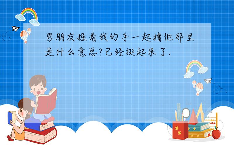 男朋友握着我的手一起撸他那里是什么意思?已经挺起来了.