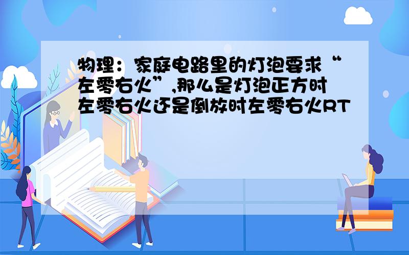 物理：家庭电路里的灯泡要求“左零右火”,那么是灯泡正方时左零右火还是倒放时左零右火RT