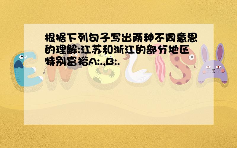 根据下列句子写出两种不同意思的理解:江苏和浙江的部分地区特别富裕A:.,B:.