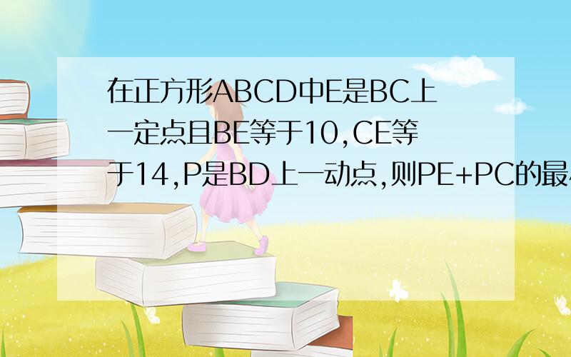 在正方形ABCD中E是BC上一定点且BE等于10,CE等于14,P是BD上一动点,则PE+PC的最小值是多少?谢了,要详细过程.