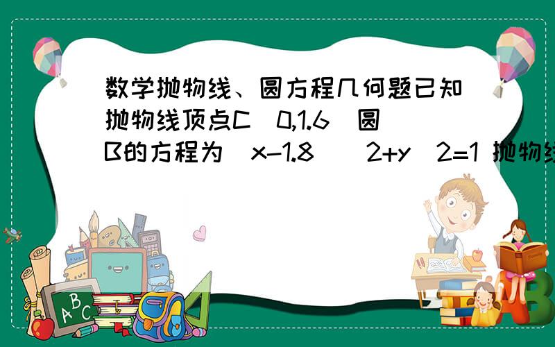 数学抛物线、圆方程几何题已知抛物线顶点C（0,1.6）圆B的方程为(x-1.8)^2+y^2=1 抛物线与圆如图相切 求抛物线方程?