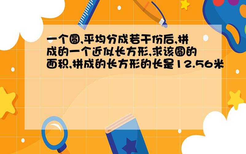 一个圆,平均分成若干份后,拼成的一个近似长方形,求该圆的面积,拼成的长方形的长是12.56米