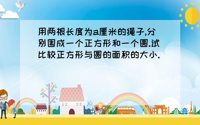 用两根长度为a厘米的绳子,分别围成一个正方形和一个圆.试比较正方形与圆的面积的大小.