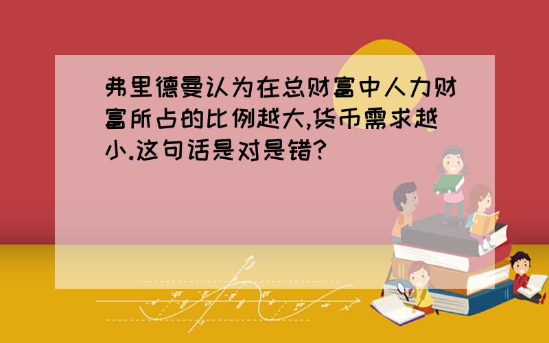 弗里德曼认为在总财富中人力财富所占的比例越大,货币需求越小.这句话是对是错?