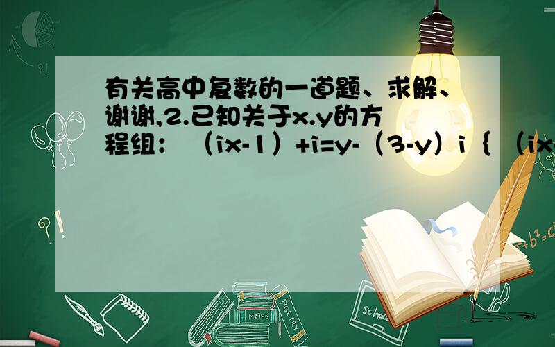 有关高中复数的一道题、求解、谢谢,2.已知关于x.y的方程组： （ix-1）+i=y-（3-y）i｛ （ix-ay）=（4x-y+b）i=9-8i       有实数解.求实数a和b的值.想要详细的解题过程、请会做的朋友帮忙解一下、