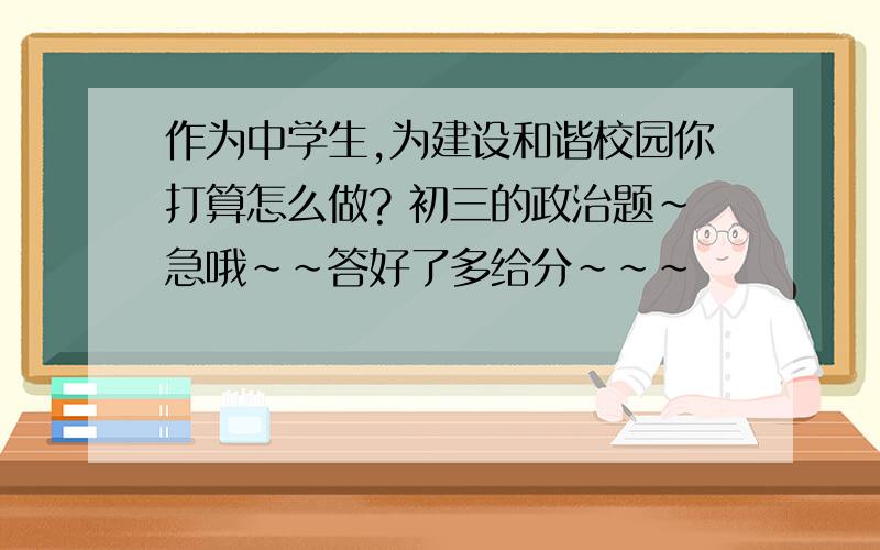 作为中学生,为建设和谐校园你打算怎么做? 初三的政治题~急哦~~答好了多给分~~~