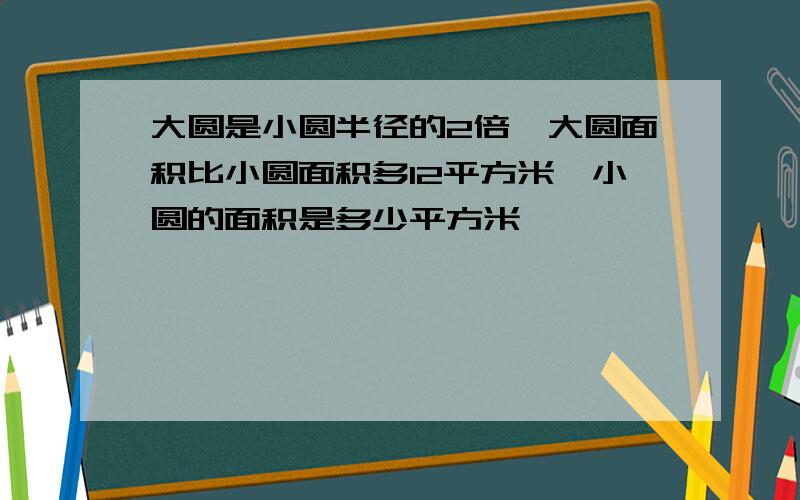 大圆是小圆半径的2倍,大圆面积比小圆面积多12平方米,小圆的面积是多少平方米