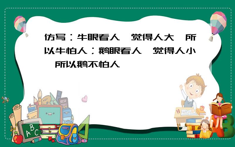 仿写：牛眼看人,觉得人大,所以牛怕人；鹅眼看人,觉得人小,所以鹅不怕人