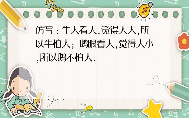 仿写：牛人看人,觉得人大,所以牛怕人；鹅眼看人,觉得人小,所以鹅不怕人.