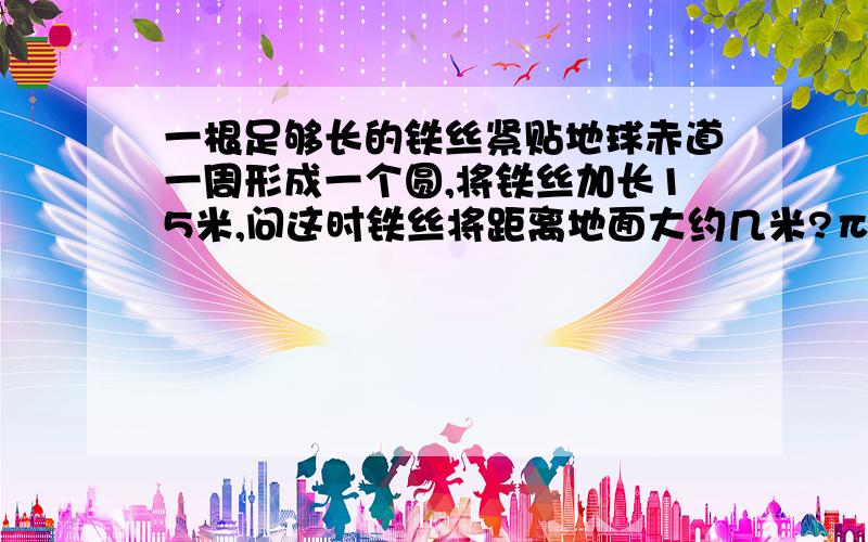 一根足够长的铁丝紧贴地球赤道一周形成一个圆,将铁丝加长15米,问这时铁丝将距离地面大约几米?π取3,通过解决这个问题,你获得了怎样的经验