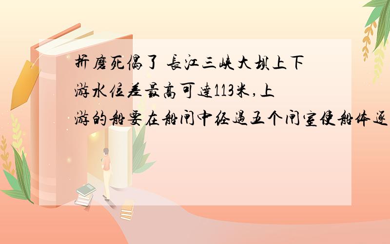 折磨死偶了 长江三峡大坝上下游水位差最高可达113米,上游的船要在船闸中经过五个闸室使船体逐渐降低,每个闸室水位变化约20米,因而船闸的闸门非常大.其首级人字闸门每扇高39.5米,宽20.2米