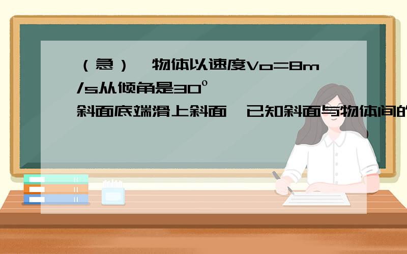 （急）一物体以速度Vo=8m/s从倾角是30º斜面底端滑上斜面,已知斜面与物体间的摩擦因数是0.3,求：（1）物体在斜面上运动的最大距离；（2）物体滑回出发点时的速度本人牛二不怎么会,☆