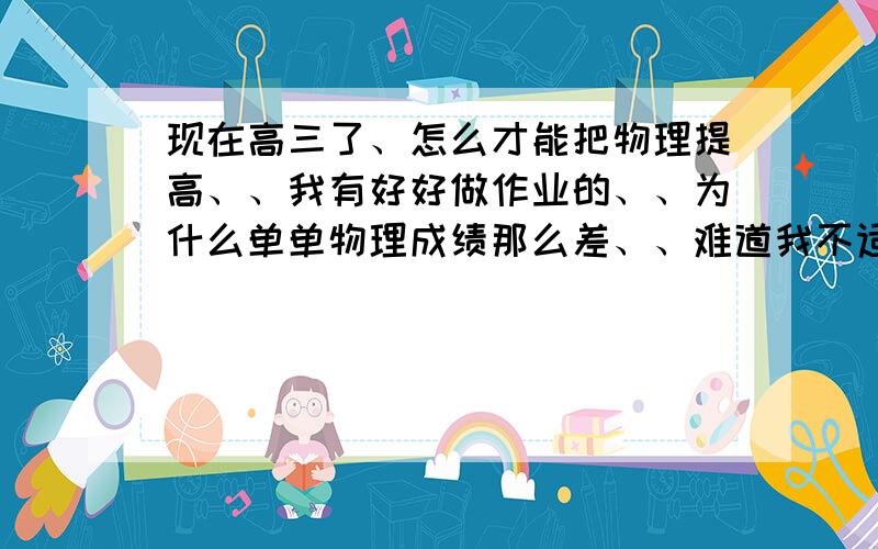 现在高三了、怎么才能把物理提高、、我有好好做作业的、、为什么单单物理成绩那么差、、难道我不适合学物理吗