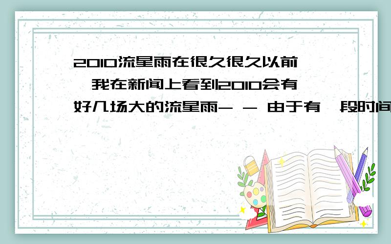 2010流星雨在很久很久以前,我在新闻上看到2010会有好几场大的流星雨- - 由于有一段时间在学习,要考学,所以没怎么注意,现在到了初一了,突然想起来还有这回事、、、、、 我想和我的好朋友