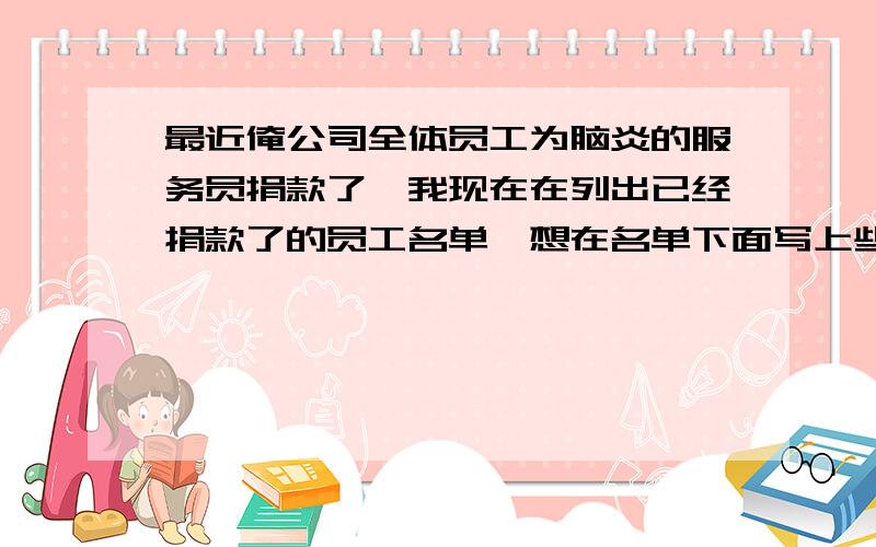 最近俺公司全体员工为脑炎的服务员捐款了,我现在在列出已经捐款了的员工名单,想在名单下面写上些感谢的说话,但是不知道要怎么写,不需要很长,就2、3句就好了,说起来,有些人真缺德呢,捐