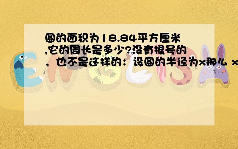 圆的面积为18.84平方厘米,它的周长是多少?没有根号的，也不是这样的：设圆的半径为x那么 x×x×3.14=18.84即 x×x=6那么x=根号6所以周长为2×π×根号6≈15.4厘米