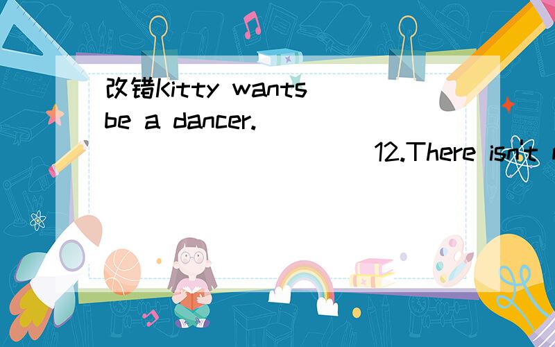 改错Kitty wants be a dancer.____________ 12.There isn't many bread on the plate.Kitty wants be a dancer.____________12.There isn't many bread on the plate.____________13.Does Lucy like the orange juice in the bottle?No,she doesn't like them at all.