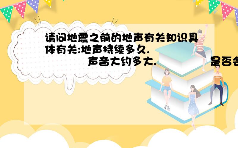 请问地震之前的地声有关知识具体有关:地声持续多久.               声音大约多大.               是否会在地震之前多次出现.因为我在西昌.是个断裂带.百年之前地震一次 有8级..刚突然听到奇怪的