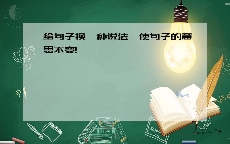 给句子换一种说法,使句子的意思不变!