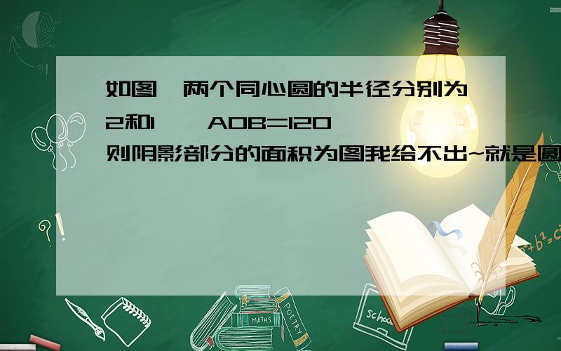 如图,两个同心圆的半径分别为2和1,∠AOB=120°,则阴影部分的面积为图我给不出~就是圆中圆,大圆和小圆的圆环一部分.