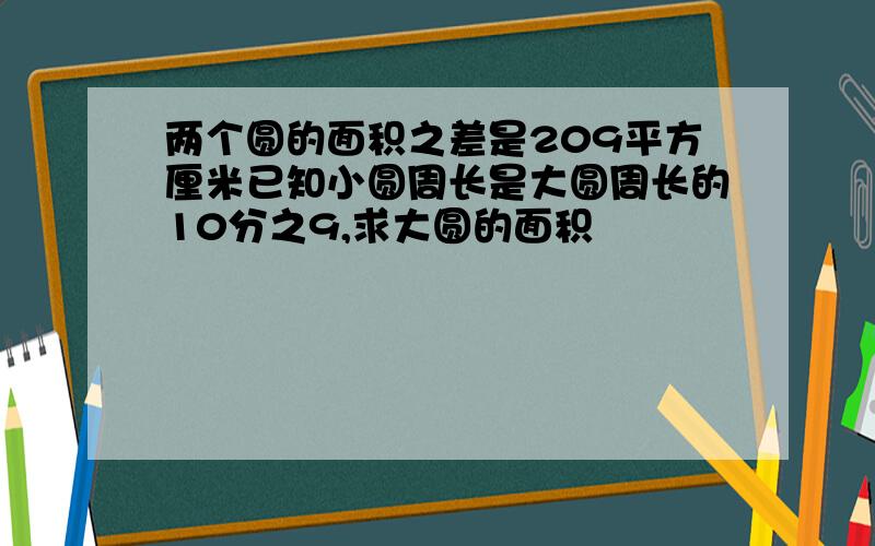 两个圆的面积之差是209平方厘米已知小圆周长是大圆周长的10分之9,求大圆的面积