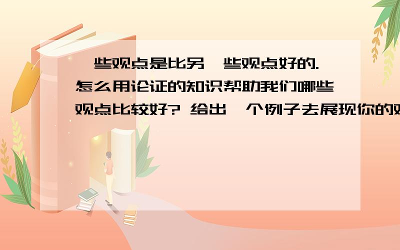 一些观点是比另一些观点好的.怎么用论证的知识帮助我们哪些观点比较好? 给出一个例子去展现你的观点是哲学课的问题!1