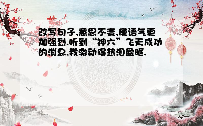 改写句子,意思不变,使语气更加强烈.听到“神六”飞天成功的消息,我激动得热泪盈眶.