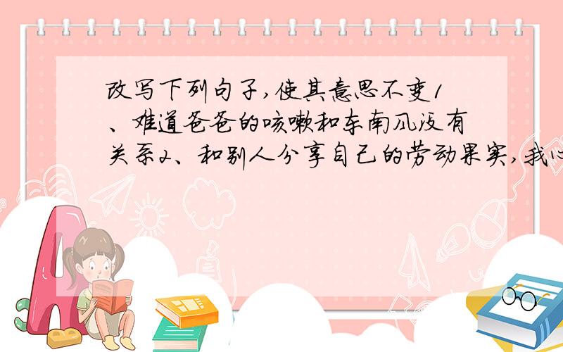 改写下列句子,使其意思不变1、难道爸爸的咳嗽和东南风没有关系2、和别人分享自己的劳动果实,我心里很高兴3、未来的社会不可能不是“多元化”的社会4、黑暗吞没了天边的最后一丝光亮