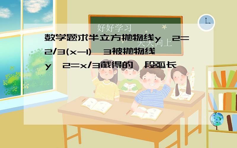 数学题求半立方抛物线y^2=2/3(x-1)^3被抛物线y^2=x/3截得的一段弧长