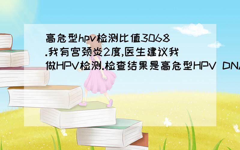 高危型hpv检测比值3068.我有宫颈炎2度,医生建议我做HPV检测.检查结果是高危型HPV DNA检测 检测比值3068.6 阳性 请问这个危险性大吗?TCT也做了 不过是半年前 检查结果宫颈炎2度和细菌性阴道炎,