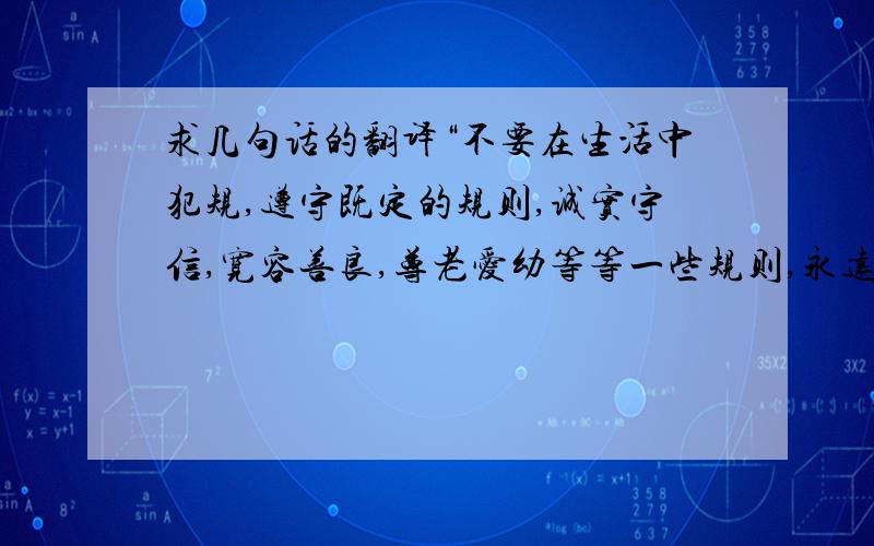 求几句话的翻译“不要在生活中犯规,遵守既定的规则,诚实守信,宽容善良,尊老爱幼等等一些规则,永远不不要在生活中犯规，遵守既定的规则，诚实守信，宽容善良，尊老爱幼等等一些规则