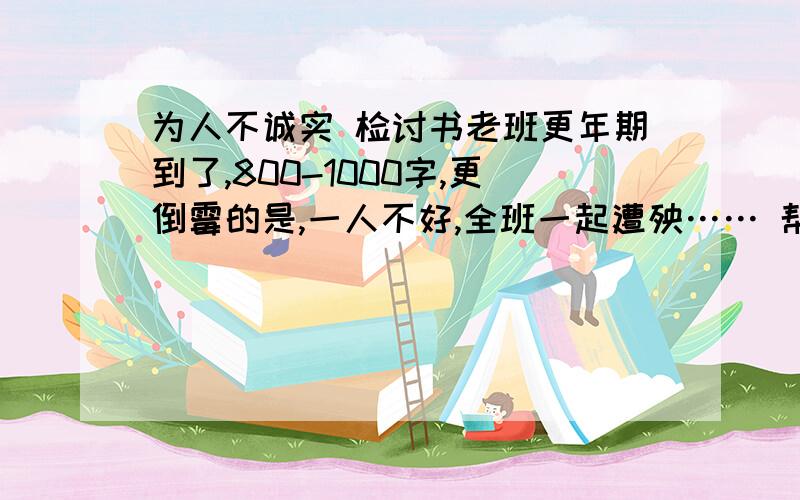 为人不诚实 检讨书老班更年期到了,800-1000字,更倒霉的是,一人不好,全班一起遭殃…… 帮想想怎么写吧……已经写了点了,只要给个概括,大约从哪方面来写……